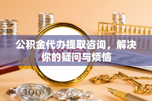 冷水滩公积金代办提取咨询，解决你的疑问与烦恼
