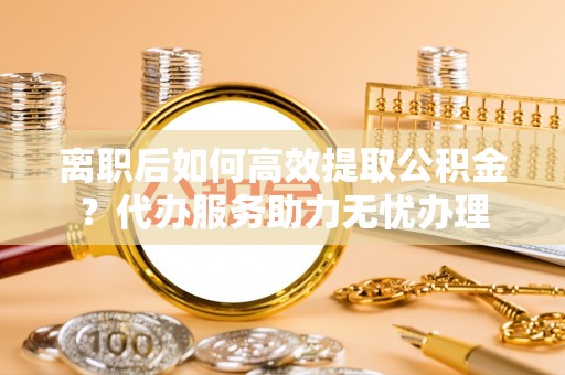 冷水滩离职后如何高效提取公积金？代办服务助力无忧办理
