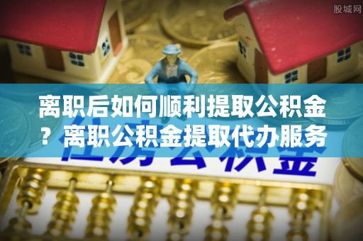 冷水滩离职后如何顺利提取公积金？离职公积金提取代办服务帮你搞定！