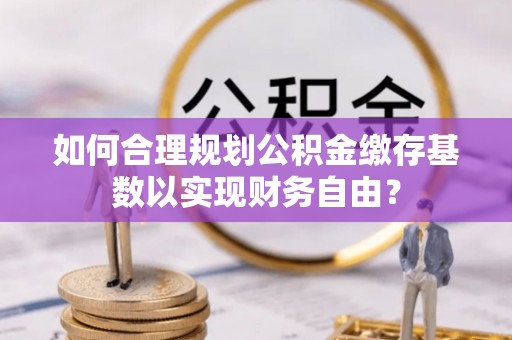 冷水滩如何合理规划公积金缴存基数以实现财务自由？