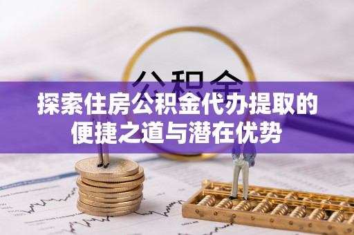 冷水滩探索住房公积金代办提取的便捷之道与潜在优势