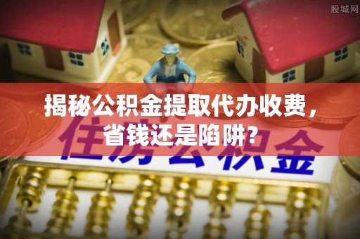 冷水滩揭秘公积金提取代办收费，省钱还是陷阱？
