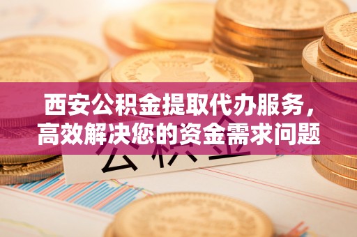 冷水滩西安公积金提取代办服务，高效解决您的资金需求问题