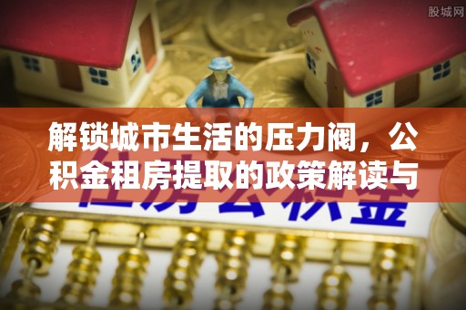 冷水滩解锁城市生活的压力阀，公积金租房提取的政策解读与实践指南