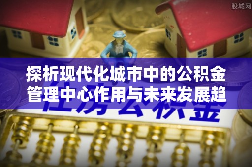 冷水滩探析现代化城市中的公积金管理中心作用与未来发展趋势