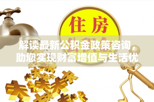 冷水滩解读最新公积金政策咨询，助您实现财富增值与生活优化
