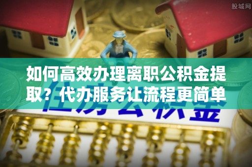 冷水滩如何高效办理离职公积金提取？代办服务让流程更简单
