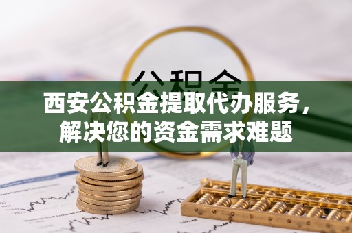 冷水滩西安公积金提取代办服务，解决您的资金需求难题