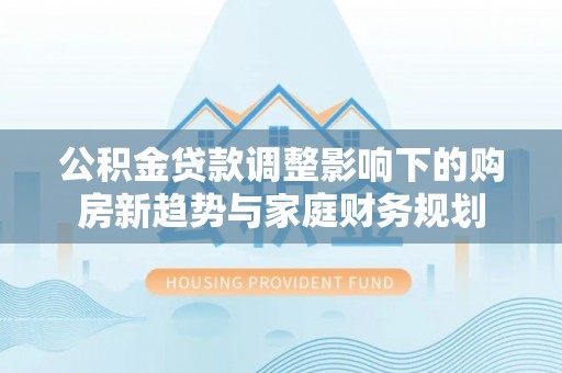 冷水滩公积金贷款调整影响下的购房新趋势与家庭财务规划