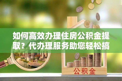 冷水滩如何高效办理住房公积金提取？代办理服务助您轻松搞定