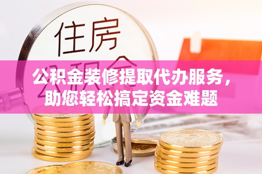 冷水滩公积金装修提取代办服务，助您轻松搞定资金难题