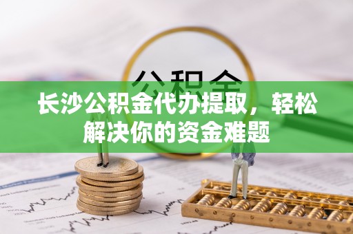 冷水滩长沙公积金代办提取，轻松解决你的资金难题