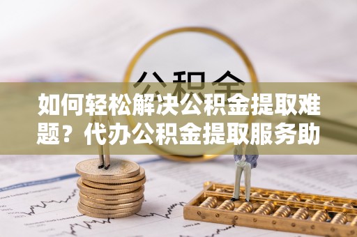 冷水滩如何轻松解决公积金提取难题？代办公积金提取服务助您一臂之力