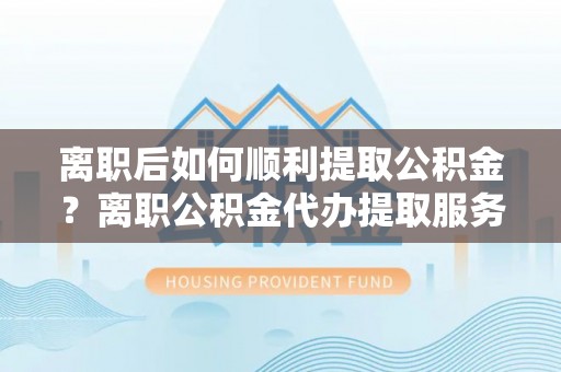 冷水滩离职后如何顺利提取公积金？离职公积金代办提取服务助力无忧办理