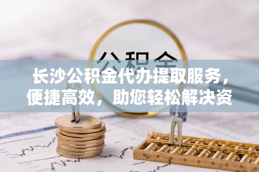 冷水滩长沙公积金代办提取服务，便捷高效，助您轻松解决资金需求