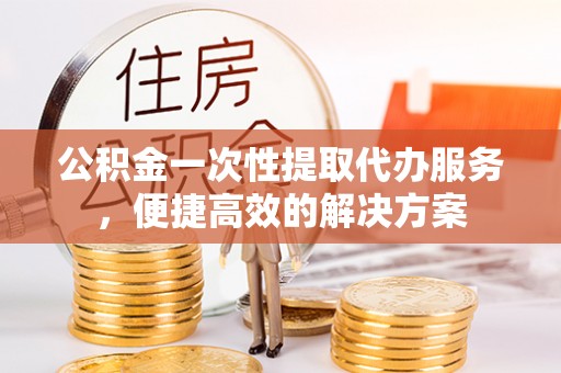 冷水滩公积金一次性提取代办服务，便捷高效的解决方案