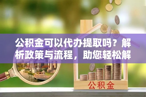 冷水滩公积金可以代办提取吗？解析政策与流程，助您轻松解决疑问
