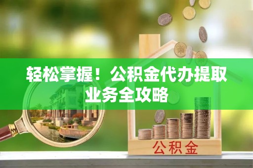 冷水滩轻松掌握！公积金代办提取业务全攻略