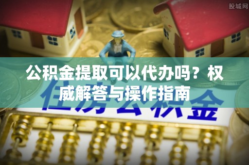 冷水滩公积金提取可以代办吗？权威解答与操作指南