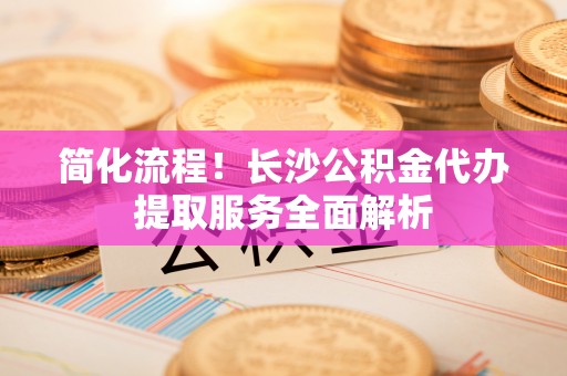 冷水滩简化流程！长沙公积金代办提取服务全面解析