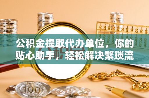 冷水滩公积金提取代办单位，你的贴心助手，轻松解决繁琐流程