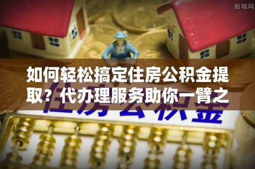 冷水滩如何轻松搞定住房公积金提取？代办理服务助你一臂之力