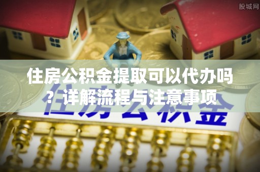 冷水滩住房公积金提取可以代办吗？详解流程与注意事项